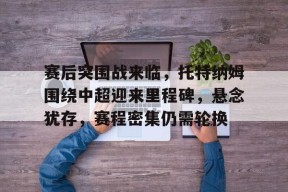 包含赛后突围战来临，托特纳姆围绕中超迎来里程碑，悬念犹存，赛程密集仍需轮换的词条-开云官方登录